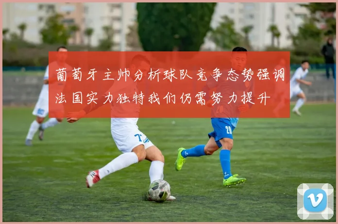 葡萄牙主帅分析球队竞争态势强调法国实力独特我们仍需努力提升