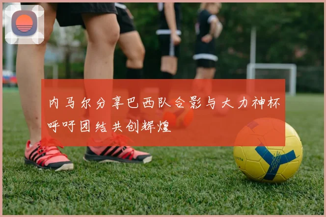 内马尔分享巴西队合影与大力神杯呼吁团结共创辉煌