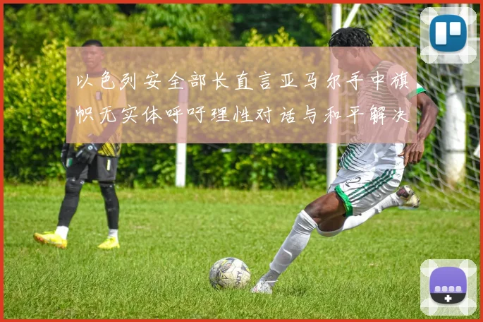 以色列安全部长直言亚马尔手中旗帜无实体呼吁理性对话与和平解决方案