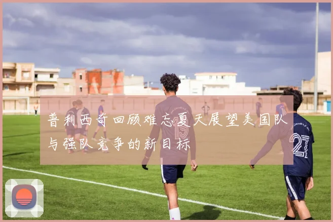 普利西奇回顾难忘夏天展望美国队与强队竞争的新目标