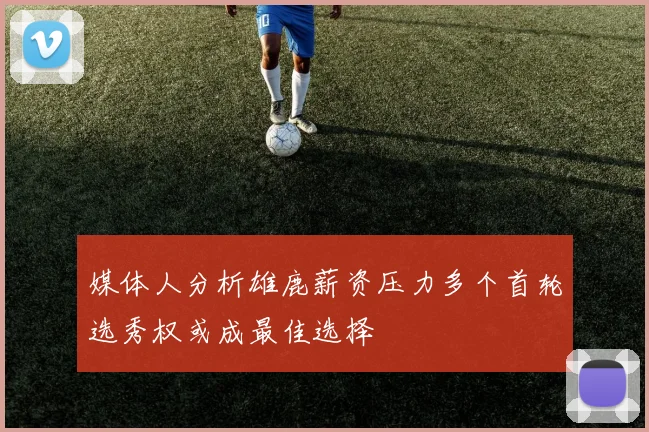 媒体人分析雄鹿薪资压力多个首轮选秀权或成最佳选择
