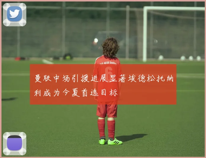 曼联中场引援进展显著埃德松托纳利成为今夏首选目标