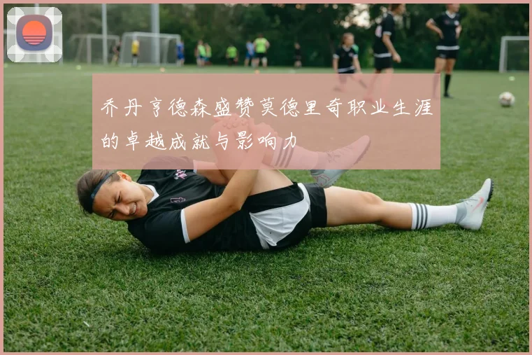乔丹亨德森盛赞莫德里奇职业生涯的卓越成就与影响力
