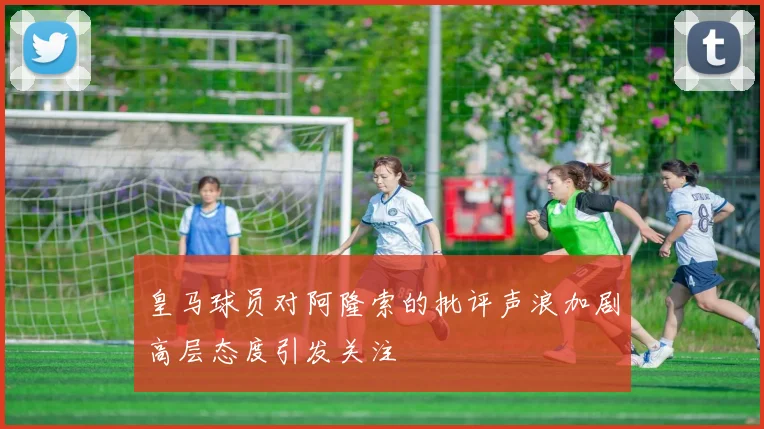 皇马球员对阿隆索的批评声浪加剧高层态度引发关注