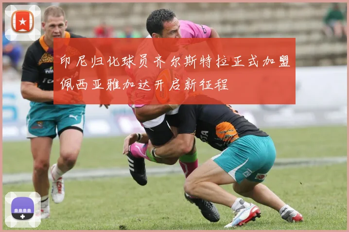 印尼归化球员齐尔斯特拉正式加盟佩西亚雅加达开启新征程
