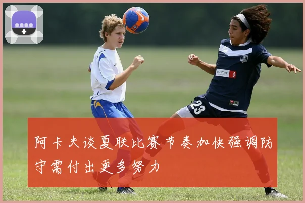 阿卡夫谈夏联比赛节奏加快强调防守需付出更多努力