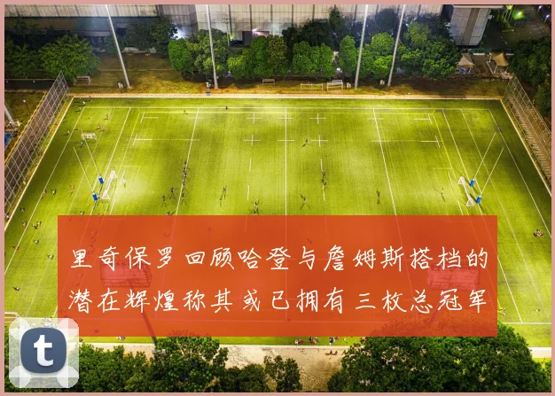 里奇保罗回顾哈登与詹姆斯搭档的潜在辉煌称其或已拥有三枚总冠军戒指