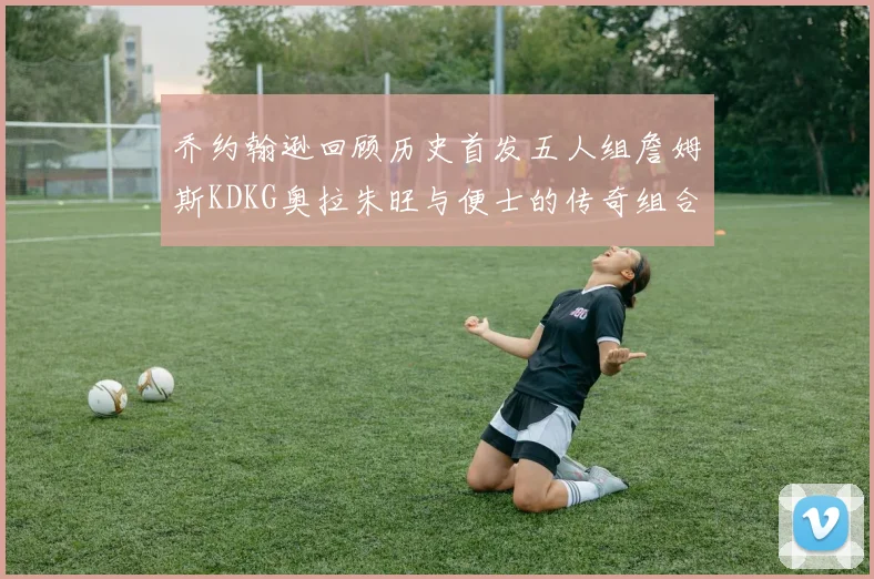 乔约翰逊回顾历史首发五人组詹姆斯KDKG奥拉朱旺与便士的传奇组合