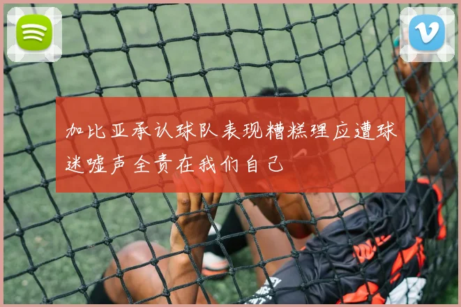 加比亚承认球队表现糟糕理应遭球迷嘘声全责在我们自己