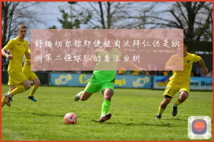 舒梅切尔称即使被淘汰拜仁仍是欧洲第二强球队的看法分析